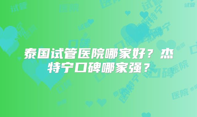 泰国试管医院哪家好？杰特宁口碑哪家强？