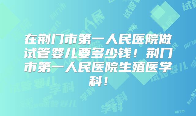在荆门市第一人民医院做试管婴儿要多少钱！荆门市第一人民医院生殖医学科！