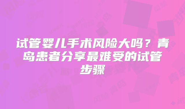 试管婴儿手术风险大吗？青岛患者分享最难受的试管步骤
