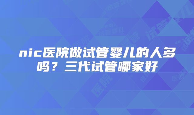 nic医院做试管婴儿的人多吗？三代试管哪家好