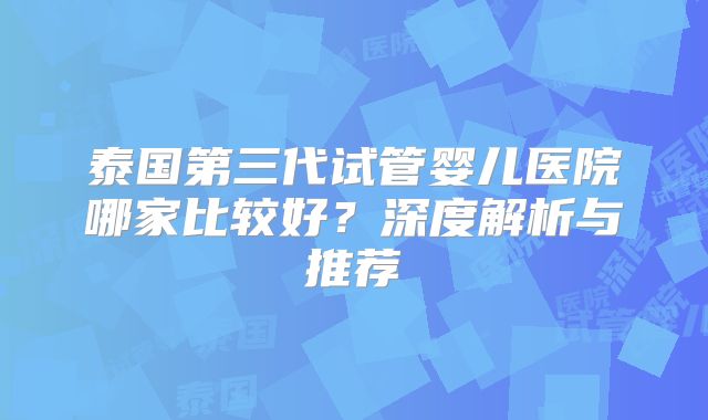 泰国第三代试管婴儿医院哪家比较好？深度解析与推荐
