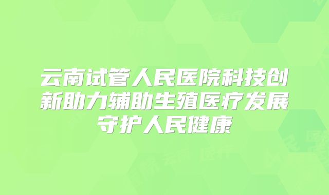 云南试管人民医院科技创新助力辅助生殖医疗发展守护人民健康