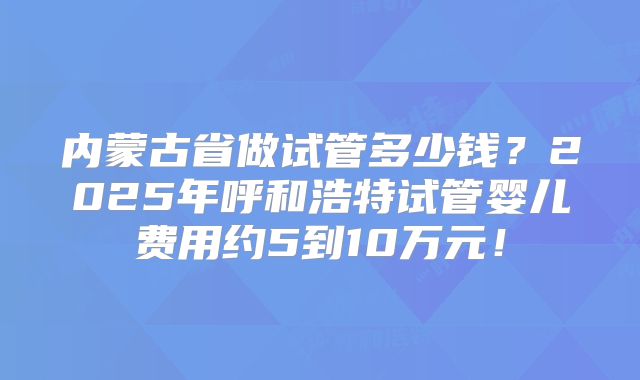 内蒙古省做试管多少钱？2025年呼和浩特试管婴儿费用约5到10万元！