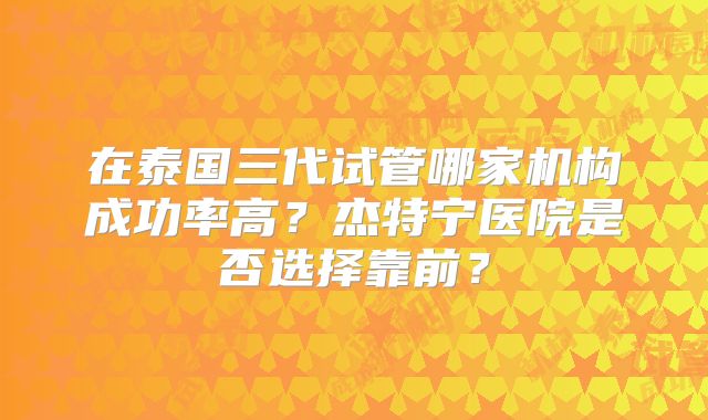 在泰国三代试管哪家机构成功率高？杰特宁医院是否选择靠前？