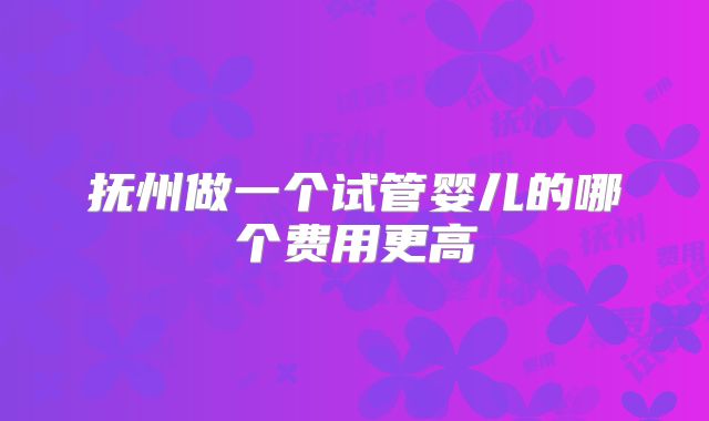 抚州做一个试管婴儿的哪个费用更高