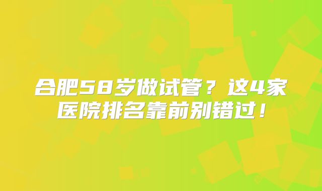 合肥58岁做试管？这4家医院排名靠前别错过！
