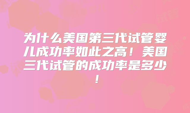 为什么美国第三代试管婴儿成功率如此之高！美国三代试管的成功率是多少！