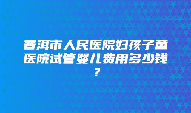 普洱市人民医院妇孩子童医院试管婴儿费用多少钱？
