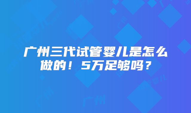 广州三代试管婴儿是怎么做的!5万足够吗?