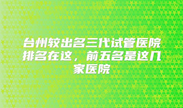 台州较出名三代试管医院排名在这，前五名是这几家医院