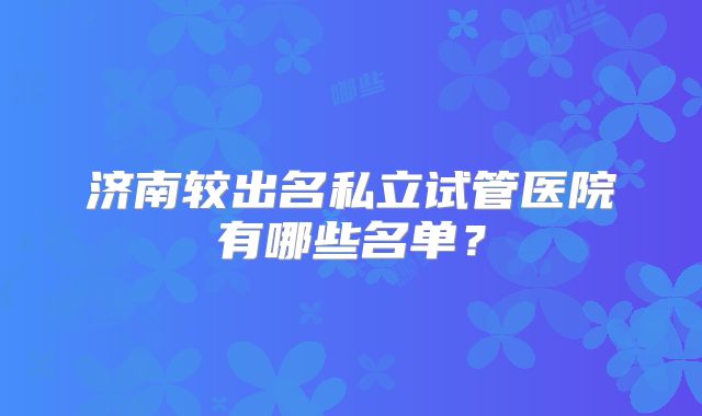 济南较出名私立试管医院有哪些名单?