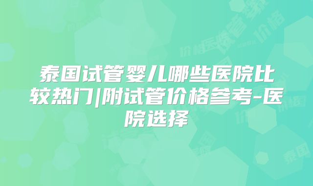 泰国试管婴儿哪些医院比较热门|附试管价格参考-医院选择
