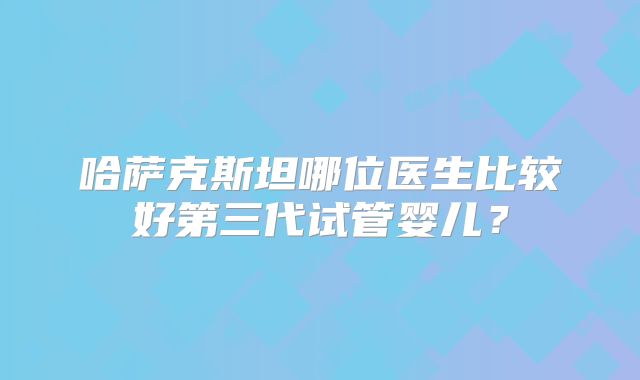 哈萨克斯坦哪位医生比较好第三代试管婴儿？