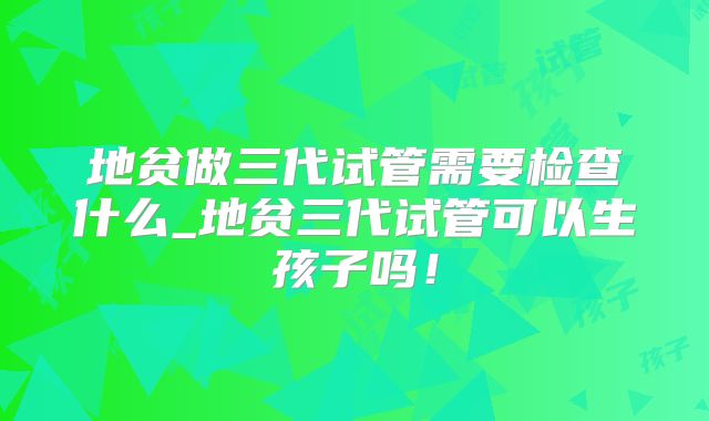 地贫做三代试管需要检查什么_地贫三代试管可以生孩子吗！