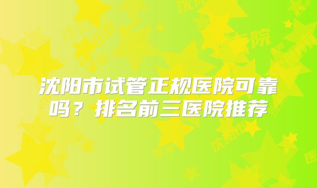 沈阳市试管正规医院可靠吗？排名前三医院推荐