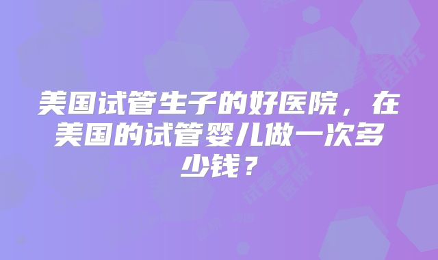 美国试管生子的好医院，在美国的试管婴儿做一次多少钱？