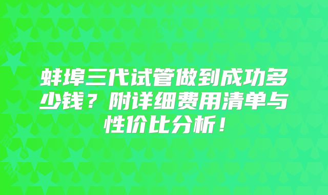 蚌埠三代试管做到成功多少钱?附详细费用清单与性价比分析!