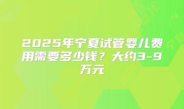 2025年宁夏试管婴儿费用需要多少钱？大约3-9万元