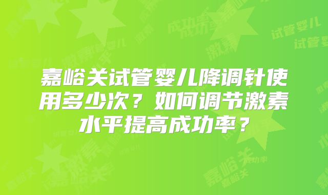 嘉峪关试管婴儿降调针使用多少次？如何调节激素水平提高成功率？