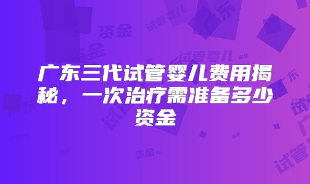 广东三代试管婴儿费用揭秘，一次治疗需准备多少资金