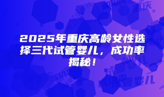 2025年重庆高龄女性选择三代试管婴儿，成功率揭秘！