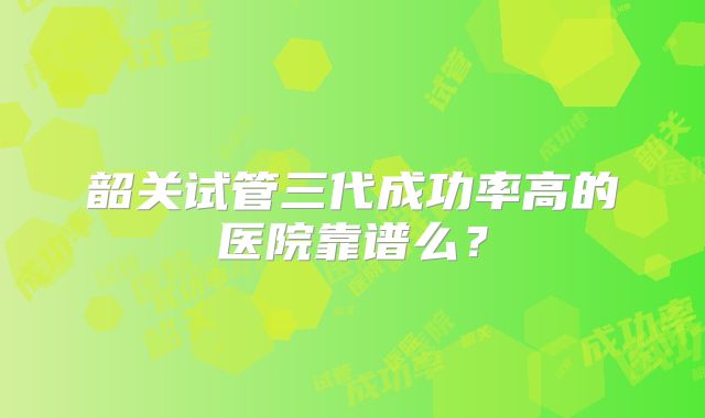 韶关试管三代成功率高的医院靠谱么？