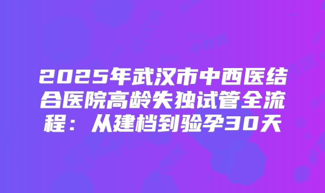 2025年武汉市中西医结合医院高龄失独试管全流程：从建档到验孕30天