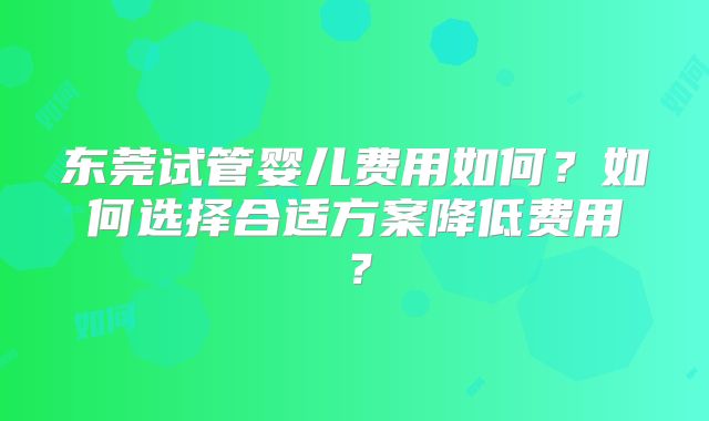 东莞试管婴儿费用如何？如何选择合适方案降低费用？