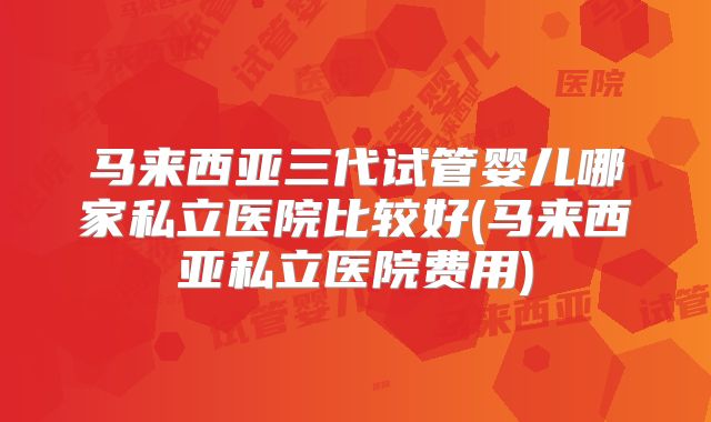 马来西亚三代试管婴儿哪家私立医院比较好(马来西亚私立医院费用)