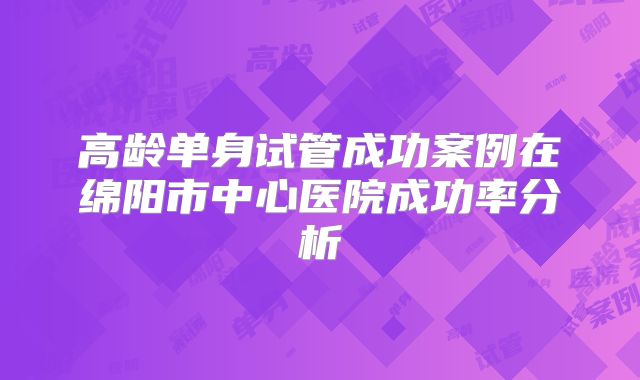 高龄单身试管成功案例在绵阳市中心医院成功率分析