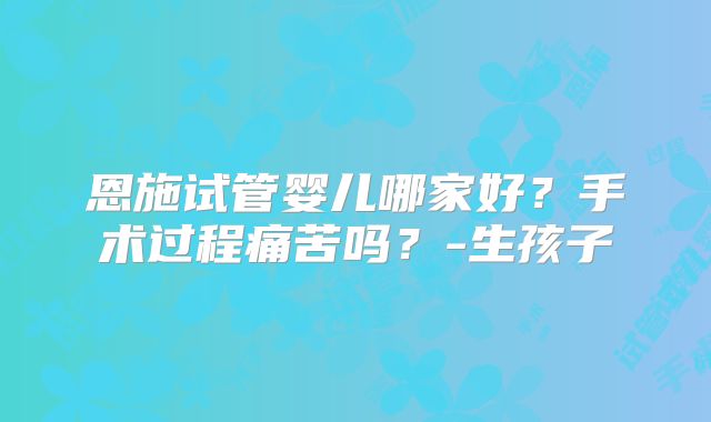 恩施试管婴儿哪家好？手术过程痛苦吗？-生孩子