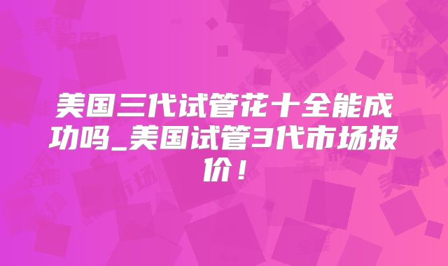 美国三代试管花十全能成功吗_美国试管3代市场报价!