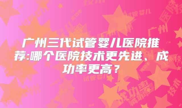广州三代试管婴儿医院推荐:哪个医院技术更先进、成功率更高?