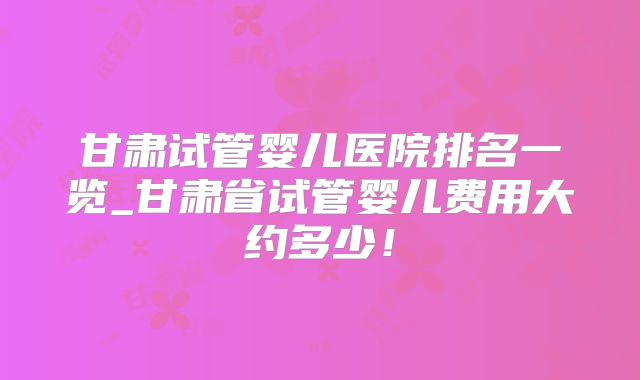 甘肃试管婴儿医院排名一览_甘肃省试管婴儿费用大约多少！
