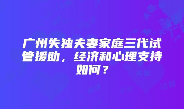广州失独夫妻家庭三代试管援助,经济和心理支持如何?
