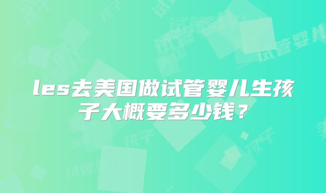 les去美国做试管婴儿生孩子大概要多少钱?