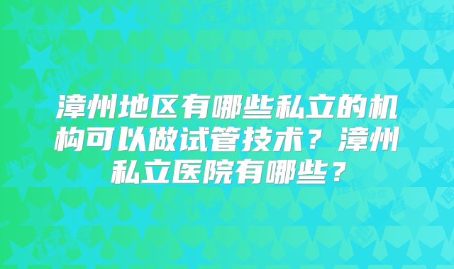 漳州地区有哪些私立的机构可以做试管技术？漳州私立医院有哪些？