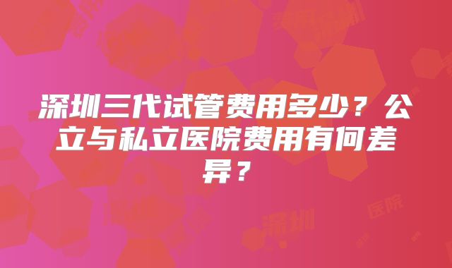 深圳三代试管费用多少？公立与私立医院费用有何差异？