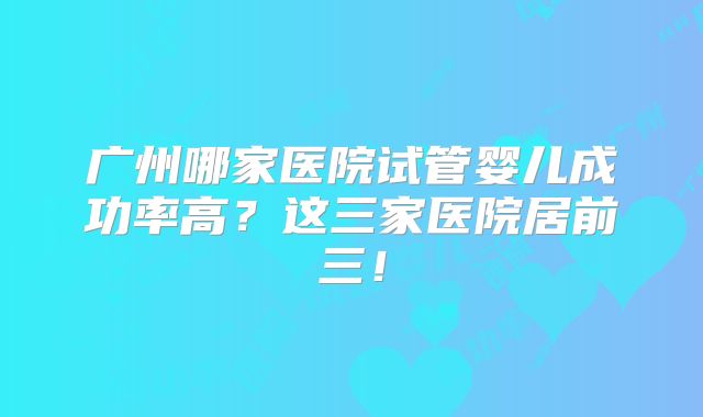 广州哪家医院试管婴儿成功率高？这三家医院居前三！