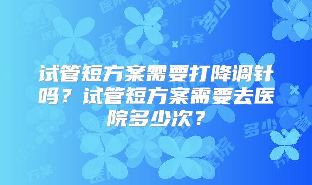 试管短方案需要打降调针吗？试管短方案需要去医院多少次？