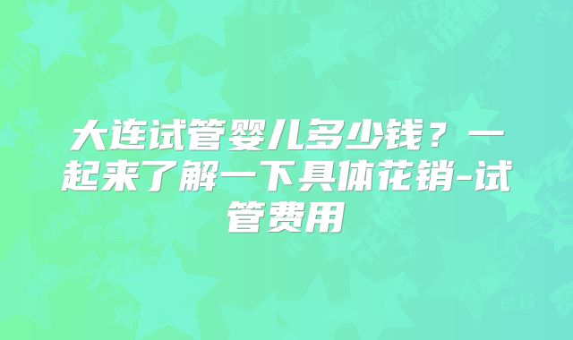 大连试管婴儿多少钱？一起来了解一下具体花销-试管费用
