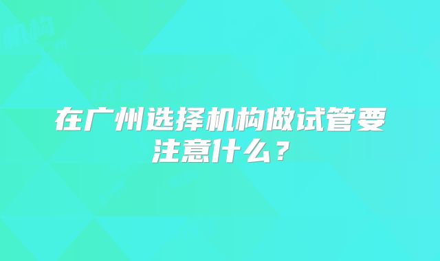 在广州选择机构做试管要注意什么？