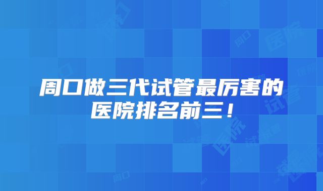 周口做三代试管最厉害的医院排名前三！