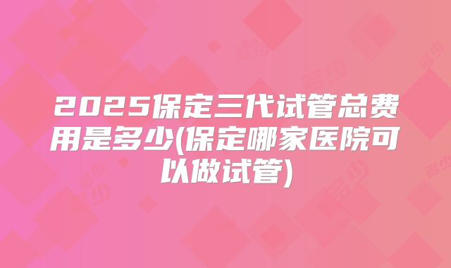 2025保定三代试管总费用是多少(保定哪家医院可以做试管)