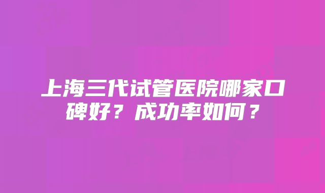 上海三代试管医院哪家口碑好？成功率如何？