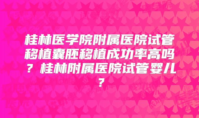 桂林医学院附属医院试管移植囊胚移植成功率高吗?桂林附属医院试管婴儿?