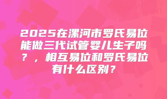 2025在漯河市罗氏易位能做三代试管婴儿生子吗？，相互易位和罗氏易位有什么区别？