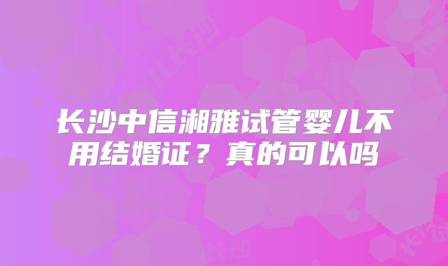 长沙中信湘雅试管婴儿不用结婚证？真的可以吗