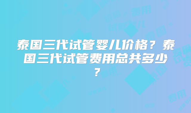泰国三代试管婴儿价格?泰国三代试管费用总共多少?