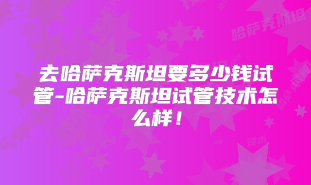 去哈萨克斯坦要多少钱试管-哈萨克斯坦试管技术怎么样！